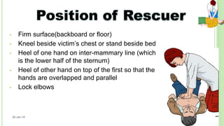• Firm surface(backboard or floor)
• Kneel beside victim’s chest or stand beside bed
• Heel of one hand on inter-mammary line (which
is the lower half of the sternum)
• Heel of other hand on top of the first so that the
hands are overlapped and parallel
• Lock elbows
26-Jan-18
22
 