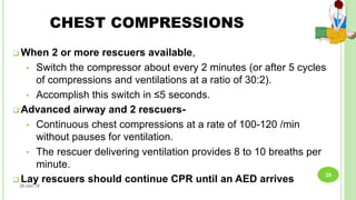 CHEST COMPRESSIONS
 When 2 or more rescuers available,
• Switch the compressor about every 2 minutes (or after 5 cycles
of compressions and ventilations at a ratio of 30:2).
• Accomplish this switch in ≤5 seconds.
 Advanced airway and 2 rescuers-
• Continuous chest compressions at a rate of 100-120 /min
without pauses for ventilation.
• The rescuer delivering ventilation provides 8 to 10 breaths per
minute.
 Lay rescuers should continue CPR until an AED arrives26-Jan-18
25
 
