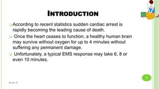 INTRODUCTION
 According to recent statistics sudden cardiac arrest is
rapidly becoming the leading cause of death.
 Once the heart ceases to function, a healthy human brain
may survive without oxygen for up to 4 minutes without
suffering any permanent damage.
 Unfortunately, a typical EMS response may take 6, 8 or
even 10 minutes.
26-Jan-18
3
 