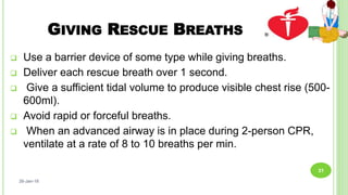GIVING RESCUE BREATHS
 Use a barrier device of some type while giving breaths.
 Deliver each rescue breath over 1 second.
 Give a sufficient tidal volume to produce visible chest rise (500-
600ml).
 Avoid rapid or forceful breaths.
 When an advanced airway is in place during 2-person CPR,
ventilate at a rate of 8 to 10 breaths per min.
26-Jan-18
31
 