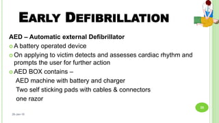 EARLY DEFIBRILLATION
AED – Automatic external Defibrillator
 A battery operated device
 On applying to victim detects and assesses cardiac rhythm and
prompts the user for further action
 AED BOX contains –
AED machine with battery and charger
Two self sticking pads with cables & connectors
one razor
26-Jan-18
35
 