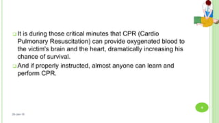  It is during those critical minutes that CPR (Cardio
Pulmonary Resuscitation) can provide oxygenated blood to
the victim's brain and the heart, dramatically increasing his
chance of survival.
 And if properly instructed, almost anyone can learn and
perform CPR.
26-Jan-18
4
 