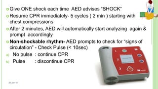 Give ONE shock each time AED advises “SHOCK”
Resume CPR immediately- 5 cycles ( 2 min ) starting with
chest compressions
After 2 minutes, AED will automatically start analyzing again &
prompt accordingly
Non-shockable rhythm- AED prompts to check for “signs of
circulation” - Check Pulse (< 10sec)
a) No pulse : continue CPR
b) Pulse : discontinue CPR
26-Jan-18
40
 