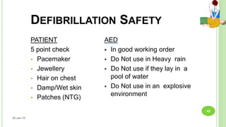 DEFIBRILLATION SAFETY
PATIENT
5 point check
 Pacemaker
 Jewellery
 Hair on chest
 Damp/Wet skin
 Patches (NTG)
AED
 In good working order
 Do Not use in Heavy rain
 Do Not use if they lay in a
pool of water
 Do Not use in an explosive
environment
26-Jan-18
42
 