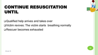 CONTINUE RESUSCITATION
UNTIL
 Qualified help arrives and takes over
Victim revives: The victim starts breathing normally
 Rescuer becomes exhausted
26-Jan-18
44
 