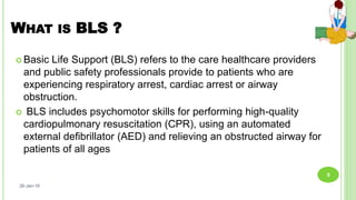 WHAT IS BLS ?
 Basic Life Support (BLS) refers to the care healthcare providers
and public safety professionals provide to patients who are
experiencing respiratory arrest, cardiac arrest or airway
obstruction.
 BLS includes psychomotor skills for performing high-quality
cardiopulmonary resuscitation (CPR), using an automated
external deﬁbrillator (AED) and relieving an obstructed airway for
patients of all ages
26-Jan-18
5
 