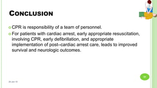 CONCLUSION
 CPR is responsibility of a team of personnel.
 For patients with cardiac arrest, early appropriate resuscitation,
involving CPR, early defibrillation, and appropriate
implementation of post–cardiac arrest care, leads to improved
survival and neurologic outcomes.
26-Jan-18
51
 