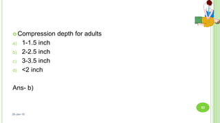  Compression depth for adults
a) 1-1.5 inch
b) 2-2.5 inch
c) 3-3.5 inch
d) <2 inch
Ans- b)
26-Jan-18
53
 