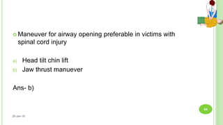  Maneuver for airway opening preferable in victims with
spinal cord injury
a) Head tilt chin lift
b) Jaw thrust manuever
Ans- b)
26-Jan-18
54
 
