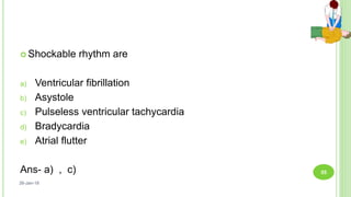  Shockable rhythm are
a) Ventricular fibrillation
b) Asystole
c) Pulseless ventricular tachycardia
d) Bradycardia
e) Atrial flutter
Ans- a) , c)
26-Jan-18
55
 