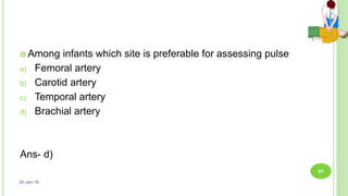  Among infants which site is preferable for assessing pulse
a) Femoral artery
b) Carotid artery
c) Temporal artery
d) Brachial artery
Ans- d)
26-Jan-18
57
 