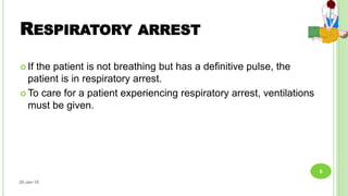 RESPIRATORY ARREST
 If the patient is not breathing but has a deﬁnitive pulse, the
patient is in respiratory arrest.
 To care for a patient experiencing respiratory arrest, ventilations
must be given.
26-Jan-18
6
 