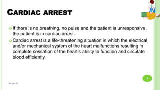 CARDIAC ARREST
 If there is no breathing, no pulse and the patient is unresponsive,
the patient is in cardiac arrest.
 Cardiac arrest is a life-threatening situation in which the electrical
and/or mechanical system of the heart malfunctions resulting in
complete cessation of the heart’s ability to function and circulate
blood efﬁciently.
26-Jan-18
7
 