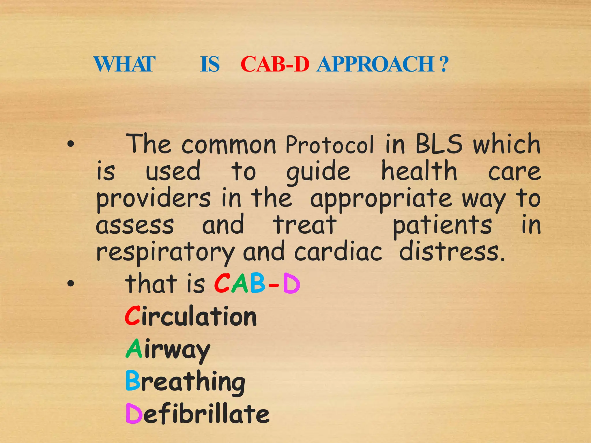 WHA
T IS CAB-D APPROACH?
• The common Protocol in BLS which
is used to guide health care
providers in the appropriate way to
assess and treat patients in
respiratory and cardiac distress.
• that is CAB-D
Circulation
Airway
Breathing
Defibrillate
 