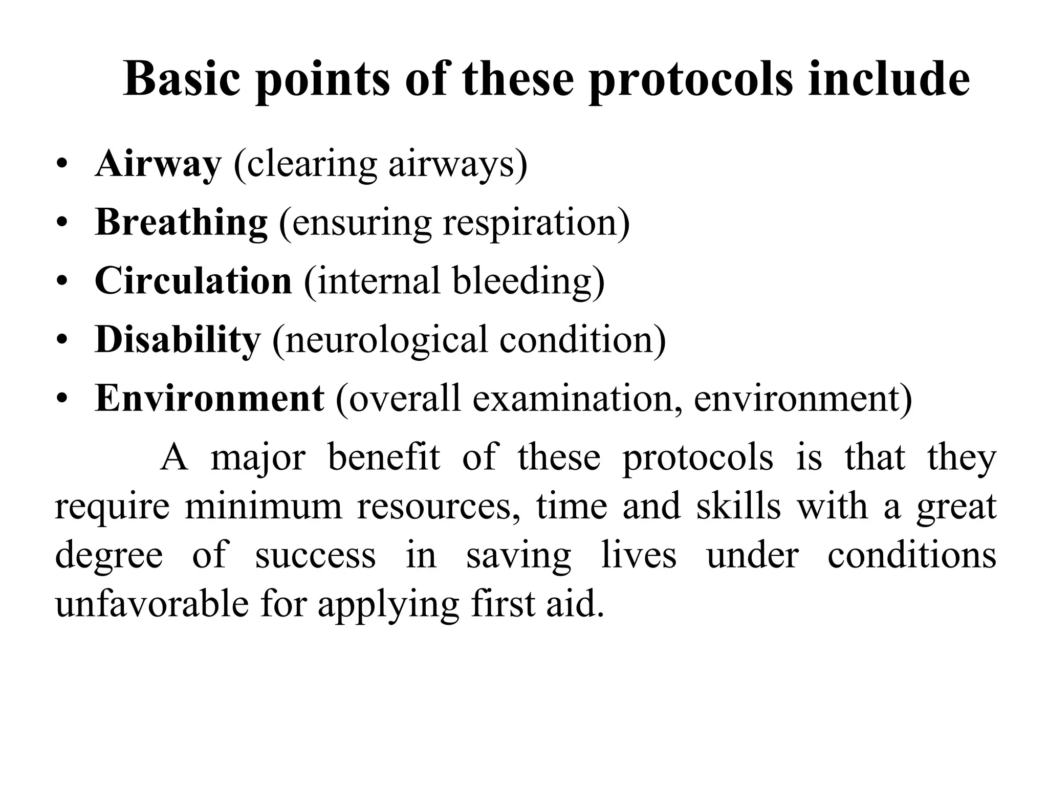 Basic points of these protocols include
• Airway (clearing airways)
• Breathing (ensuring respiration)
• Circulation (internal bleeding)
• Disability (neurological condition)
• Environment (overall examination, environment)
A major benefit of these protocols is that they
require minimum resources, time and skills with a great
degree of success in saving lives under conditions
unfavorable for applying first aid.
 