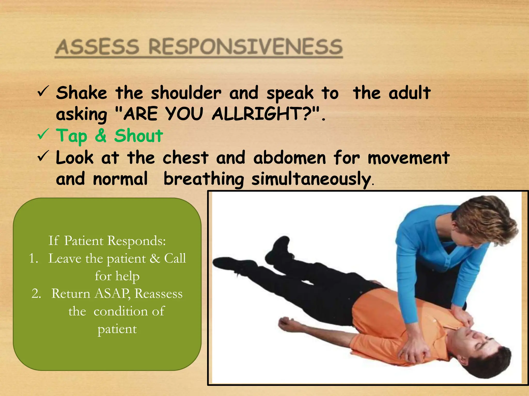  Shake the shoulder and speak to the adult
asking "ARE YOU ALLRIGHT?".
 Tap & Shout
 Look at the chest and abdomen for movement
and normal breathing simultaneously.
If Patient Responds:
1. Leave the patient & Call
for help
2. Return ASAP, Reassess
the condition of
patient
 
