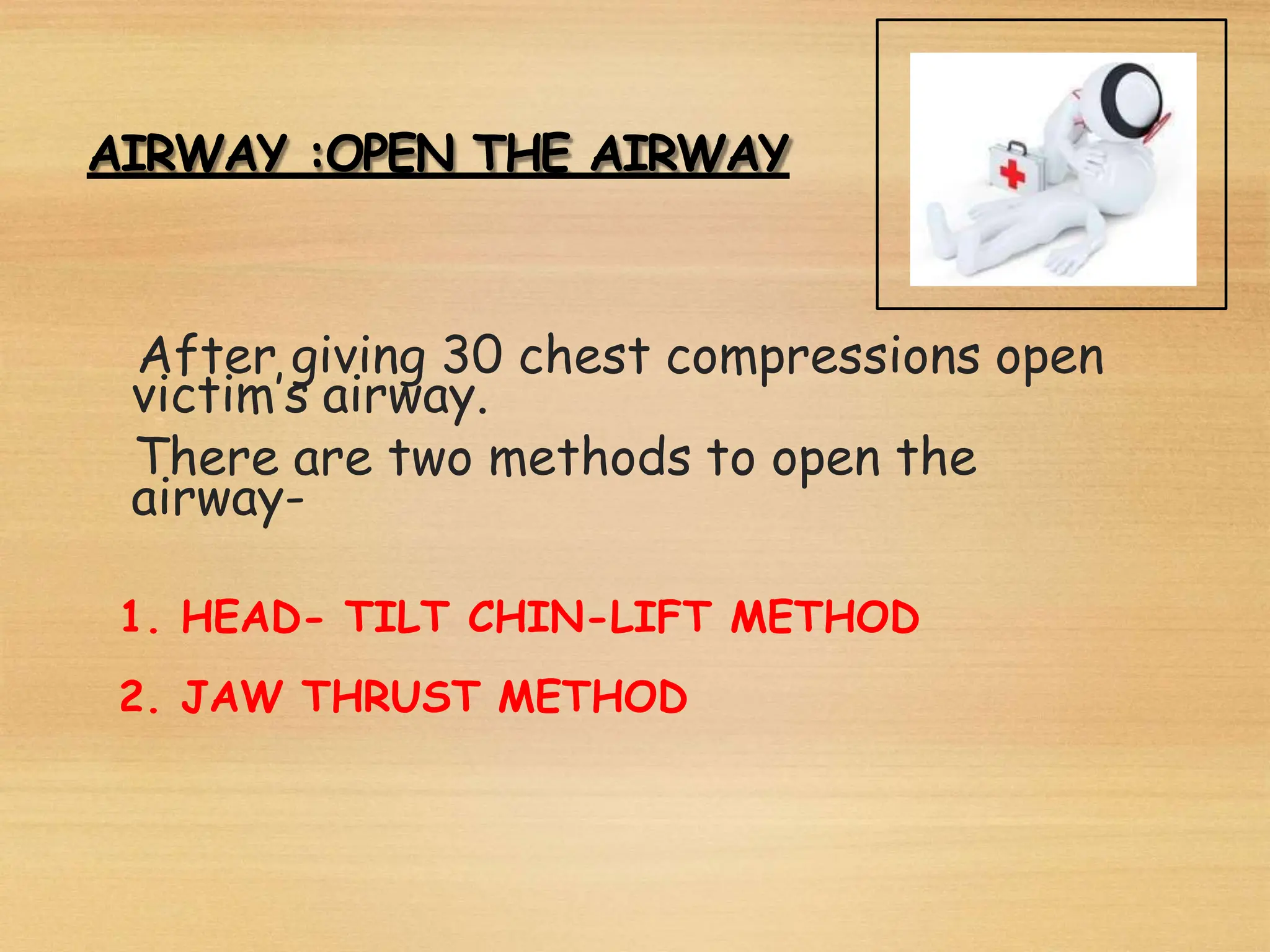 AIRWAY :OPEN THE AIRWAY
After giving 30 chest compressions open
victim’s airway.
There are two methods to open the
airway-
1. HEAD- TILT CHIN-LIFT METHOD
2. JAW THRUST METHOD
 
