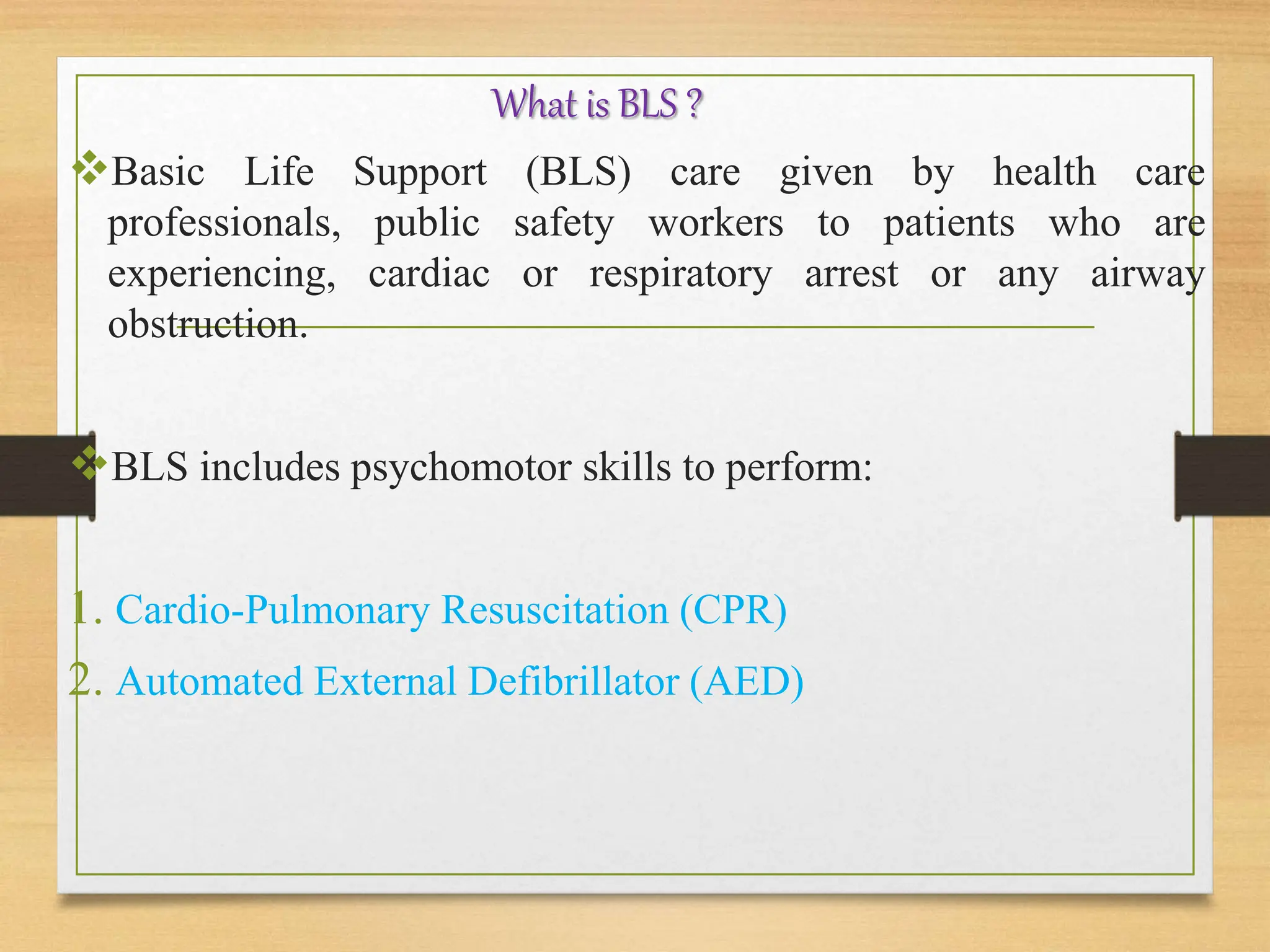 What is BLS ?
Basic Life Support (BLS) care given by health care
professionals, public safety workers to patients who are
experiencing, cardiac or respiratory arrest or any airway
obstruction.
BLS includes psychomotor skills to perform:
1. Cardio-Pulmonary Resuscitation (CPR)
2. Automated External Defibrillator (AED)
 