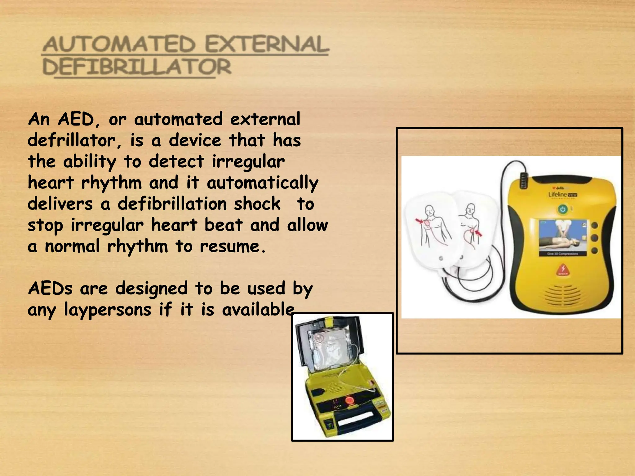 An AED, or automated external
defrillator, is a device that has
the ability to detect irregular
heart rhythm and it automatically
delivers a defibrillation shock to
stop irregular heart beat and allow
a normal rhythm to resume.
AEDs are designed to be used by
any laypersons if it is available
 