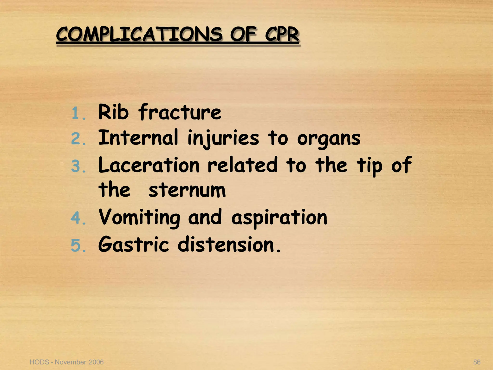 HODS - November 2006 86
COMPLICATIONS OF CPR
1. Rib fracture
2. Internal injuries to organs
3. Laceration related to the tip of
the sternum
4. Vomiting and aspiration
5. Gastric distension.
 