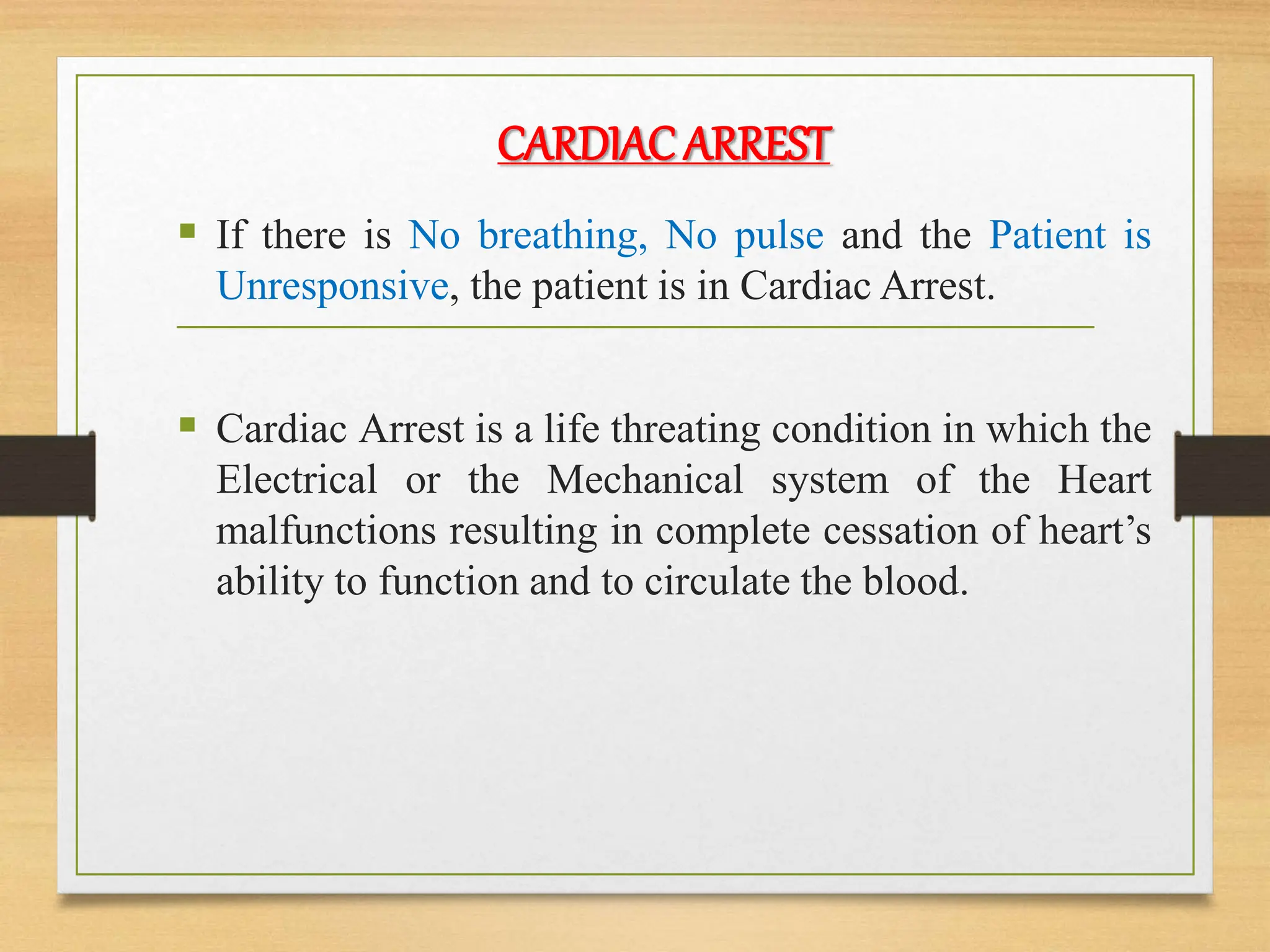 CARDIAC ARREST
 If there is No breathing, No pulse and the Patient is
Unresponsive, the patient is in Cardiac Arrest.
 Cardiac Arrest is a life threating condition in which the
Electrical or the Mechanical system of the Heart
malfunctions resulting in complete cessation of heart’s
ability to function and to circulate the blood.
 