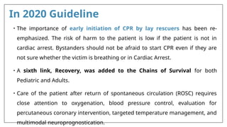 In 2020 Guideline
• The importance of early initiation of CPR by lay rescuers has been re-
emphasized. The risk of harm to the patient is low if the patient is not in
cardiac arrest. Bystanders should not be afraid to start CPR even if they are
not sure whether the victim is breathing or in Cardiac Arrest.
• A sixth link, Recovery, was added to the Chains of Survival for both
Pediatric and Adults.
• Care of the patient after return of spontaneous circulation (ROSC) requires
close attention to oxygenation, blood pressure control, evaluation for
percutaneous coronary intervention, targeted temperature management, and
multimodal neuroprognostication.
 
