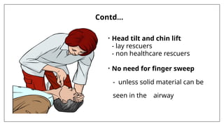 Contd…
• Head tilt and chin lift
- lay rescuers
- non healthcare rescuers
• No need for finger sweep
- unless solid material can be
seen in the airway
 