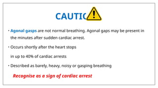 CAUTION
• Agonal gasps are not normal breathing. Agonal gaps may be present in
the minutes after sudden cardiac arrest.
• Occurs shortly after the heart stops
in up to 40% of cardiac arrests
• Described as barely, heavy, noisy or gasping breathing
Recognise as a sign of cardiac arrest
 