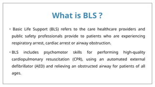 What is BLS ?
• Basic Life Support (BLS) refers to the care healthcare providers and
public safety professionals provide to patients who are experiencing
respiratory arrest, cardiac arrest or airway obstruction.
• BLS includes psychomotor skills for performing high-quality
cardiopulmonary resuscitation (CPR), using an automated external
deﬁbrillator (AED) and relieving an obstructed airway for patients of all
ages.
 