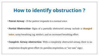 How to identify obstruction ?
• Patent Airway - If the patient responds in a normal voice.
• Partial Obstruction- Signs of a partially obstructed airway include a changed
voice, noisy breathing (eg, stridor), and an increased breathing effort.
• Complete Airway obstruction- With a completely obstructed airway, there is no
respiration despite great effort (ie, paradox respiration, or “see-saw” sign).
 