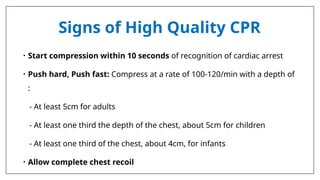 Signs of High Quality CPR
• Start compression within 10 seconds of recognition of cardiac arrest
• Push hard, Push fast: Compress at a rate of 100-120/min with a depth of
:
- At least 5cm for adults
- At least one third the depth of the chest, about 5cm for children
- At least one third of the chest, about 4cm, for infants
• Allow complete chest recoil
 
