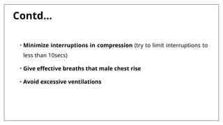 Contd…
• Minimize interruptions in compression (try to limit interruptions to
less than 10secs)
• Give effective breaths that male chest rise
• Avoid excessive ventilations
 