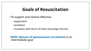 Goals of Resuscitation
• To support and restore effective:-
- oxygenation
- ventilation
- circulation with return of intact neurologic function
• ROSC (Return of spontaneous circulation) is an
intermediate goal
 