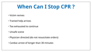 When Can I Stop CPR ?
• Victim revives
• Trained help arrives
• Too exhausted to continue
• Unsafe scene
• Physician directed (do not resuscitate orders)
• Cardiac arrest of longer than 30 minutes
 
