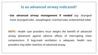 Is an advanced airway indicated?
• Use advanced airway management if needed (eg- laryngeal
mask ,laryngeal tube , oesophageal –tracheal tube, endotracheal tube)
NOTE:- Health care providers must weighs the benefit of advanced
airway placement against adverse effects of interrupting chest
compressions. If bag-mask ventilation is adequate, health care
providers may defer insertion of advanced airway.
 