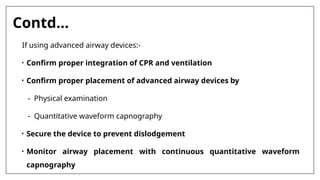 Contd…
If using advanced airway devices:-
• Confirm proper integration of CPR and ventilation
• Confirm proper placement of advanced airway devices by
- Physical examination
- Quantitative waveform capnography
• Secure the device to prevent dislodgement
• Monitor airway placement with continuous quantitative waveform
capnography
 