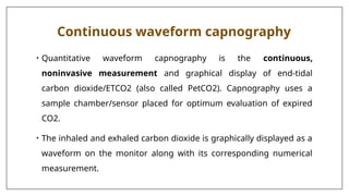 Continuous waveform capnography
• Quantitative waveform capnography is the continuous,
noninvasive measurement and graphical display of end-tidal
carbon dioxide/ETCO2 (also called PetCO2). Capnography uses a
sample chamber/sensor placed for optimum evaluation of expired
CO2.
• The inhaled and exhaled carbon dioxide is graphically displayed as a
waveform on the monitor along with its corresponding numerical
measurement.
 