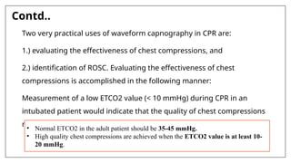 Contd..
Two very practical uses of waveform capnography in CPR are:
1.) evaluating the effectiveness of chest compressions, and
2.) identification of ROSC. Evaluating the effectiveness of chest
compressions is accomplished in the following manner:
Measurement of a low ETCO2 value (< 10 mmHg) during CPR in an
intubated patient would indicate that the quality of chest compressions
needs improvement.
• Normal ETCO2 in the adult patient should be 35-45 mmHg.
• High quality chest compressions are achieved when the ETCO2 value is at least 10-
20 mmHg.
 