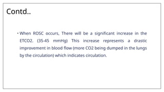 Contd..
• When ROSC occurs, There will be a significant increase in the
ETCO2. (35-45 mmHg) This increase represents a drastic
improvement in blood flow (more CO2 being dumped in the lungs
by the circulation) which indicates circulation.
 