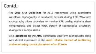 Contd..
• The 2020 AHA Guidelines for ACLS recommend using quantitative
waveform capnography in intubated patients during CPR. Waveform
capnography allows providers to monitor CPR quality, optimize chest
compressions, and detect ROSC (return of spontaneous circulation)
during chest compressions.
• Also, according to the AHA, continuous waveform capnography along
with clinical assessment is the most reliable method of confirming
and monitoring correct placement of an ET tube.
 