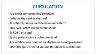 CIRCULATION
• Are chest compressions effective?
• What is the cardiac rhythm?
• Is defibrillation or cardioversion indicated?
• Has IV/IO access been established?
• Is ROSC present?
• Is the patient with a pulse unstable?
• Are medications needed for rhythm or blood pressure?
• Does the patient need volume (fluid) for resuscitation?
 