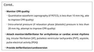 Contd..
• Monitor CPR quality
- Quantitative waveform capnography (if PETCO₂ is less than 10 mm Hg, atte
to improve CPR quality)
- Intra-arterial pressure (if relaxation phase [diastolic] pressure is less than
20 mm Hg, attempt to improve CPR quality)
• Attach monitor/defibrillator for arrhythmias or cardiac arrest rhythms
(eg, tricular fibrillation [VF], pulseless ventricular tachycardia [PVT], asystole,
pulse electrical activity [PEA])
• Provide defibrillation/cardioversion
 