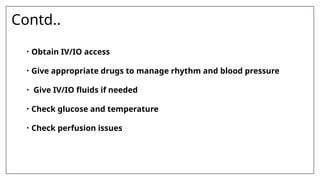 Contd..
• Obtain IV/IO access
• Give appropriate drugs to manage rhythm and blood pressure
• Give IV/IO fluids if needed
• Check glucose and temperature
• Check perfusion issues
 