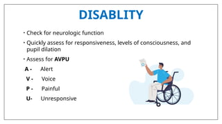 DISABLITY
• Check for neurologic function
• Quickly assess for responsiveness, levels of consciousness, and
pupil dilation
• Assess for AVPU
A - Alert
V - Voice
P - Painful
U- Unresponsive
 