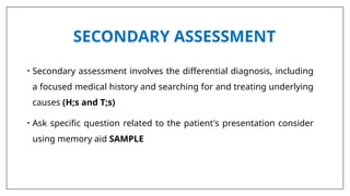SECONDARY ASSESSMENT
• Secondary assessment involves the differential diagnosis, including
a focused medical history and searching for and treating underlying
causes (H;s and T;s)
• Ask specific question related to the patient's presentation consider
using memory aid SAMPLE
 