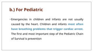 b.) For Pediatric
• Emergencies in children and infants are not usually
caused by the heart. Children and infants most often
have breathing problems that trigger cardiac arrest.
The first and most important step of the Pediatric Chain
of Survival is prevention
 
