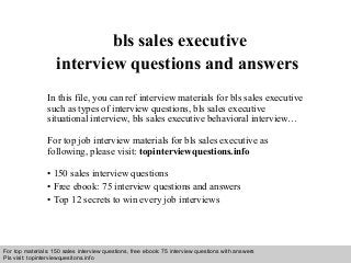 Interview questions and answers – free download/ pdf and ppt file
bls sales executive
interview questions and answers
In this file, you can ref interview materials for bls sales executive
such as types of interview questions, bls sales executive
situational interview, bls sales executive behavioral interview…
For top job interview materials for bls sales executive as
following, please visit: topinterviewquestions.info
• 150 sales interview questions
• Free ebook: 75 interview questions and answers
• Top 12 secrets to win every job interviews
For top materials: 150 sales interview questions, free ebook: 75 interview questions with answers
Pls visit: topinterviewquesitons.info
 
