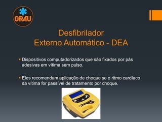 Desfibrilador
Externo Automático - DEA
 Dispositivos computadorizados que são fixados por pás
adesivas em vítima sem pulso.
 Eles recomendam aplicação de choque se o ritmo cardíaco
da vítima for passível de tratamento por choque.

 