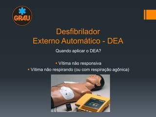 Desfibrilador
Externo Automático - DEA
Quando aplicar o DEA?
 Vítima não responsiva
 Vítima não respirando (ou com respiração agônica)

 