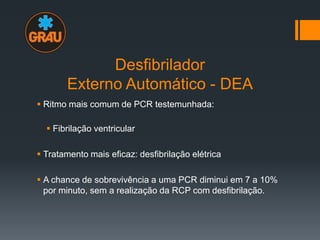 Desfibrilador
Externo Automático - DEA
 Ritmo mais comum de PCR testemunhada:
 Fibrilação ventricular
 Tratamento mais eficaz: desfibrilação elétrica
 A chance de sobrevivência a uma PCR diminui em 7 a 10%
por minuto, sem a realização da RCP com desfibrilação.

 